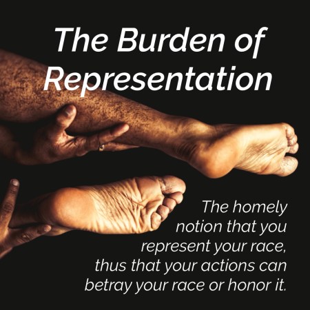 quote over photo of legs and hands of a person of color: The Burden of Representation. The homely notion that you represent your race, thus that your actions can betray your race or honor it.